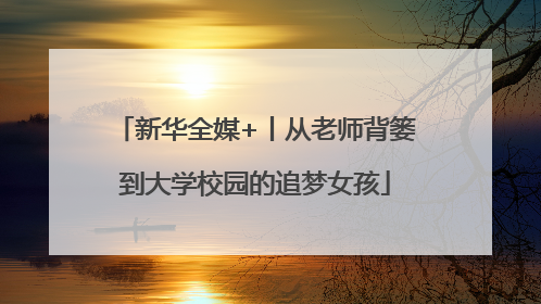 新华全媒+丨从老师背篓到大学校园的追梦女孩