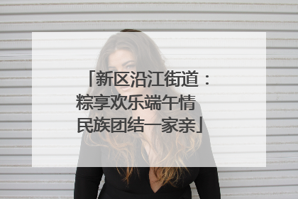 新区沿江街道：粽享欢乐端午情 民族团结一家亲