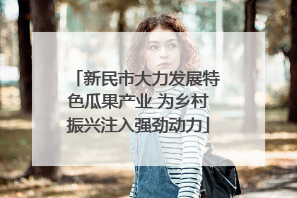新民市大力发展特色瓜果产业 为乡村振兴注入强劲动力