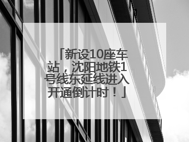 新设10座车站，沈阳地铁1号线东延线进入开通倒计时！