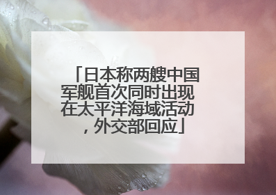 日本称两艘中国军舰首次同时出现在太平洋海域活动，外交部回应