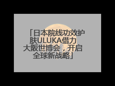 日本院线功效护肤ULUKA借力大阪世博会，开启全球新战略