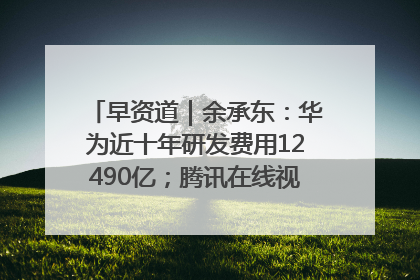 早资道｜余承东：华为近十年研发费用12490亿；腾讯在线视频重大组织调整