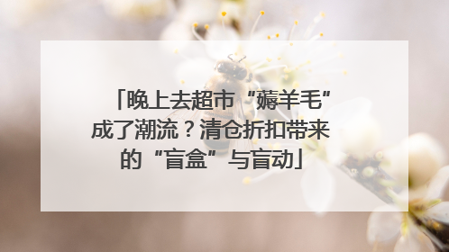 晚上去超市“薅羊毛”成了潮流？清仓折扣带来的“盲盒”与盲动