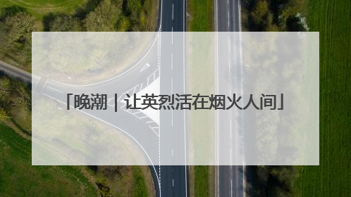 晚潮｜让英烈活在烟火人间