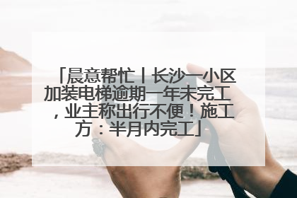 晨意帮忙丨长沙一小区加装电梯逾期一年未完工，业主称出行不便！施工方：半月内完工