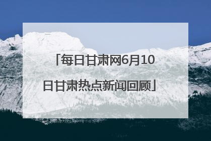 每日甘肃网6月10日甘肃热点新闻回顾