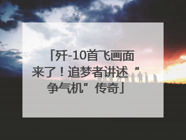 歼-10首飞画面来了！追梦者讲述“争气机”传奇
