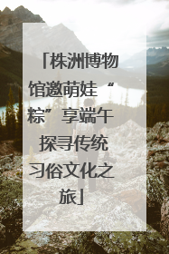 株洲博物馆邀萌娃“粽”享端午 探寻传统习俗文化之旅