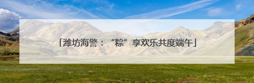 潍坊海警：“粽”享欢乐共度端午