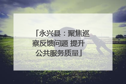 永兴县：聚焦巡察反馈问题 提升公共服务质量