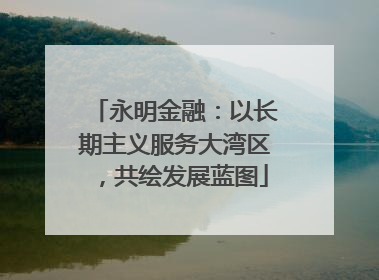 永明金融：以长期主义服务大湾区，共绘发展蓝图