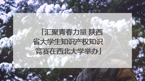 汇聚青春力量 陕西省大学生知识产权知识竞赛在西北大学举办