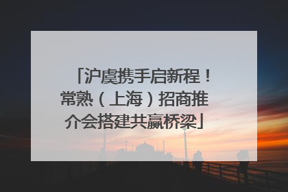 沪虞携手启新程！常熟（上海）招商推介会搭建共赢桥梁