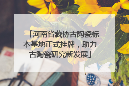 河南省藏协古陶瓷标本基地正式挂牌，助力古陶瓷研究新发展