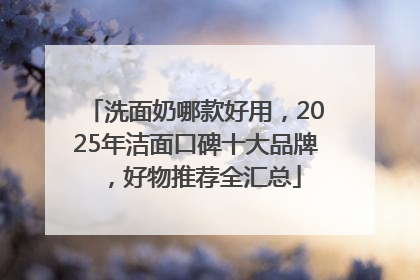 洗面奶哪款好用，2025年洁面口碑十大品牌，好物推荐全汇总
