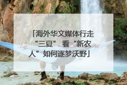 海外华文媒体行走“三夏” 看“新农人”如何逐梦沃野