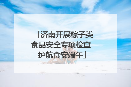 济南开展粽子类食品安全专项检查 护航食安端午