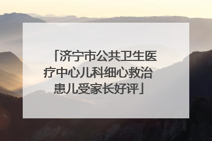 济宁市公共卫生医疗中心儿科细心救治患儿受家长好评