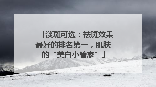 淡斑可选：祛斑效果最好的排名第一，肌肤的“美白小管家”