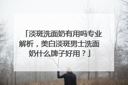淡斑洗面奶有用吗专业解析，美白淡斑男士洗面奶什么牌子好用？