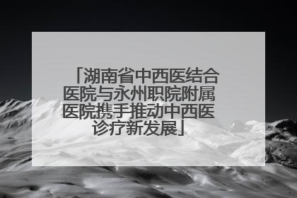 湖南省中西医结合医院与永州职院附属医院携手推动中西医诊疗新发展