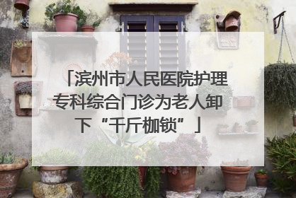 滨州市人民医院护理专科综合门诊为老人卸下“千斤枷锁”