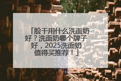 脸干用什么洗面奶好？洗面奶哪个牌子好，2025洗面奶值得买推荐！
