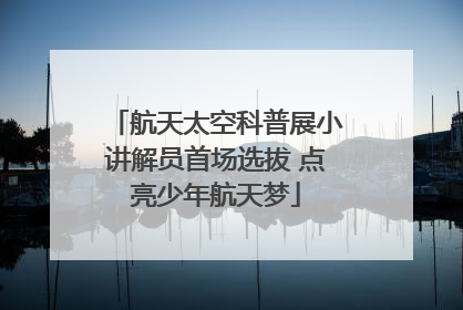 航天太空科普展小讲解员首场选拔 点亮少年航天梦