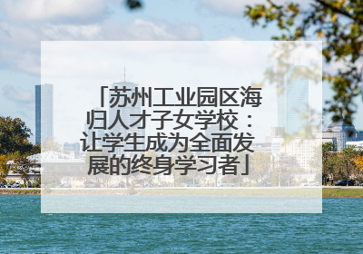 苏州工业园区海归人才子女学校：让学生成为全面发展的终身学习者