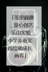 茧里藏趣，童心创艺 乐山实验小学养蚕实践绘就成长画卷