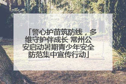 警心护苗筑防线，多维守护伴成长 常州公安启动暑期青少年安全防范集中宣传行动
