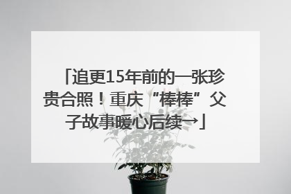 追更15年前的一张珍贵合照！重庆“棒棒”父子故事暖心后续→