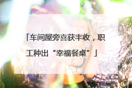 车间屋旁喜获丰收，职工种出“幸福餐桌”