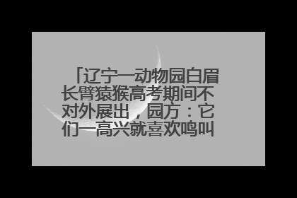 辽宁一动物园白眉长臂猿猴高考期间不对外展出，园方：它们一高兴就喜欢鸣叫，怕影响考试