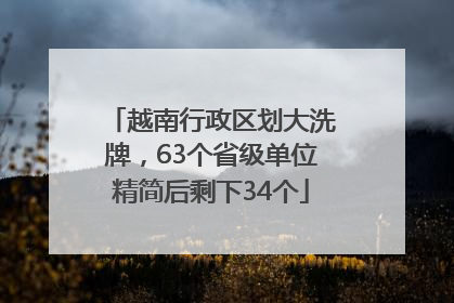 越南行政区划大洗牌，63个省级单位精简后剩下34个