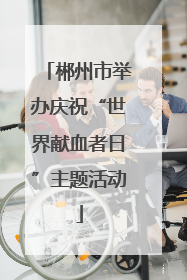 郴州市举办庆祝“世界献血者日”主题活动