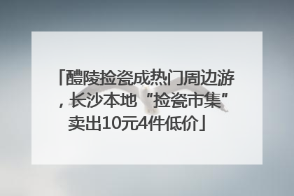醴陵捡瓷成热门周边游，长沙本地“捡瓷市集”卖出10元4件低价