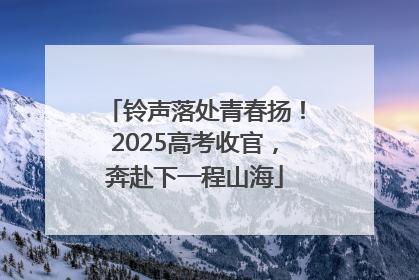 铃声落处青春扬！2025高考收官，奔赴下一程山海