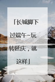 长城脚下过端午~玩转延庆，就这样