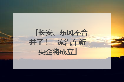 长安、东风不合并了！一家汽车新央企将成立