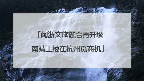 闽浙文旅融合再升级 南靖土楼在杭州觅商机