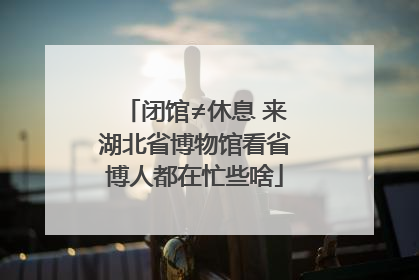 闭馆≠休息 来湖北省博物馆看省博人都在忙些啥