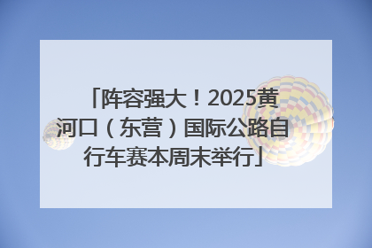 阵容强大！2025黄河口（东营）国际公路自行车赛本周末举行