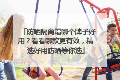 防晒隔离霜哪个牌子好用？看看哪款更有效，精选好用防晒等你选
