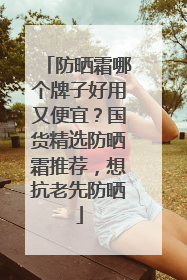 防晒霜哪个牌子好用又便宜？国货精选防晒霜推荐，想抗老先防晒
