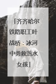齐齐哈尔铁路职工叶战桥：冰河中勇救落水女孩
