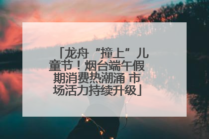龙舟“撞上”儿童节！烟台端午假期消费热潮涌 市场活力持续升级