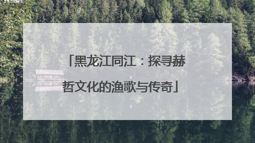 黑龙江同江：探寻赫哲文化的渔歌与传奇