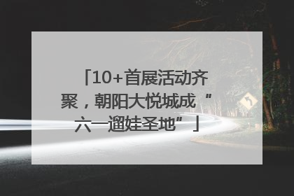 10+首展活动齐聚，朝阳大悦城成“六一遛娃圣地”